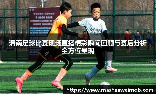 渭南足球比赛现场直播精彩瞬间回顾与赛后分析全方位呈现